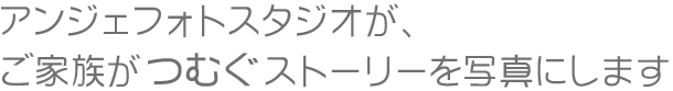 アンジェフォトスタジオが、ご家族がつむぐストーリーを写真にします