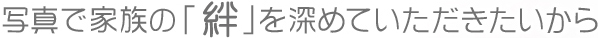 写真で家族の「絆」を深めていただきたいから